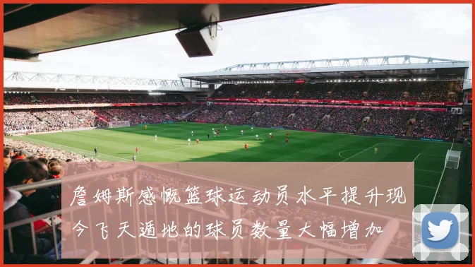 詹姆斯感慨篮球运动员水平提升现今飞天遁地的球员数量大幅增加
