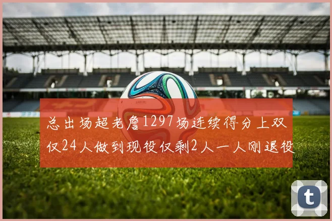 总出场超老詹1297场连续得分上双仅24人做到现役仅剩2人一人刚退役