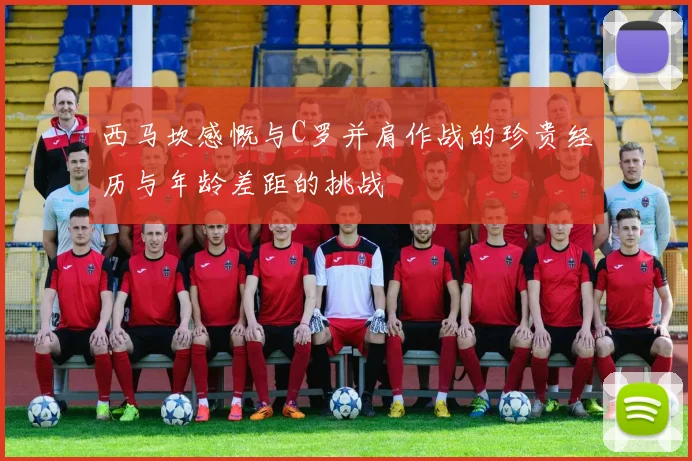 西马坎感慨与C罗并肩作战的珍贵经历与年龄差距的挑战