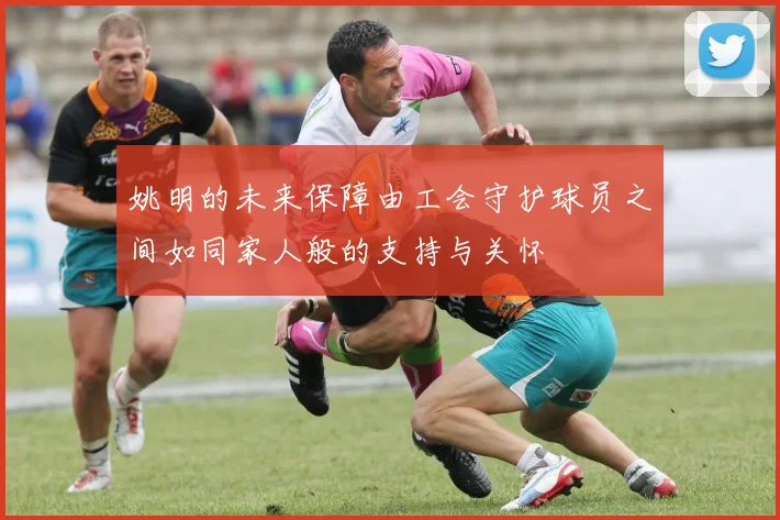姚明的未来保障由工会守护球员之间如同家人般的支持与关怀