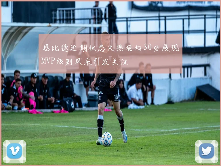 恩比德近期状态火热场均30分展现MVP级别风采引发关注