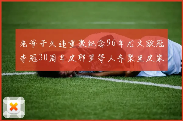 老爷子久违重聚纪念96年尤文欧冠夺冠30周年皮耶罗等人齐聚里皮家