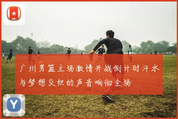 广州男篮主场激情开战倒计时汗水与梦想交织的声音响彻全场