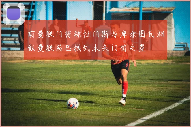 前曼联门将称拉门斯与库尔图瓦相似曼联或已找到未来门将之星