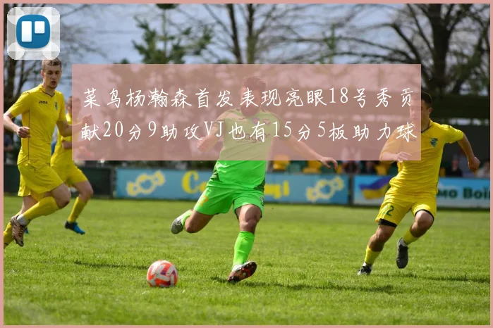 菜鸟杨瀚森首发表现亮眼18号秀贡献20分9助攻VJ也有15分5板助力球队
