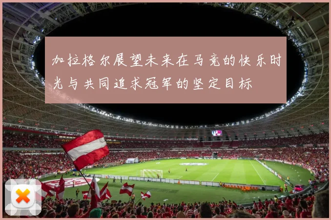 加拉格尔展望未来在马竞的快乐时光与共同追求冠军的坚定目标