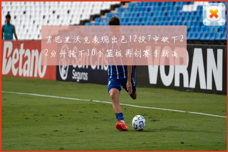贾巴里沃克表现出色12投7中砍下22分并抢下10个篮板再创赛季新高