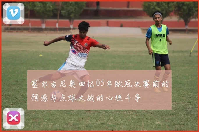 塞尔吉尼奥回忆05年欧冠决赛前的预感与点球大战的心理斗争