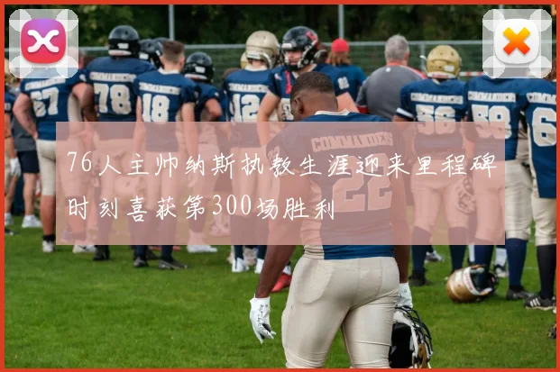 76人主帅纳斯执教生涯迎来里程碑时刻喜获第300场胜利